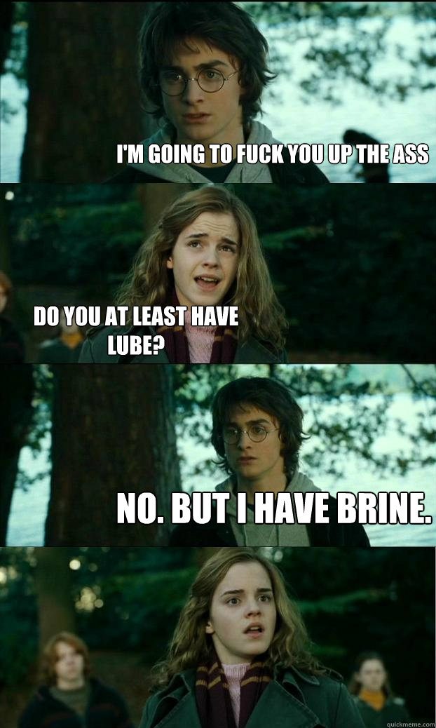 I'm going to fuck you up the ass Do you at least have lube? No. But I have brine. - I'm going to fuck you up the ass Do you at least have lube? No. But I have brine.  Horny Harry
