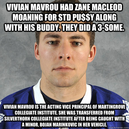 Vivian Mavrou had Zane MacLeod MOANING for STD pu$$y along with his buddy. They did a 3-some.  Vivian Mavrou is the acting Vice Principal of Martingrove Collegiate Institute. She was transferred from Silverthorn Collegiate Institute after being caught wit - Vivian Mavrou had Zane MacLeod MOANING for STD pu$$y along with his buddy. They did a 3-some.  Vivian Mavrou is the acting Vice Principal of Martingrove Collegiate Institute. She was transferred from Silverthorn Collegiate Institute after being caught wit  toronto sucks
