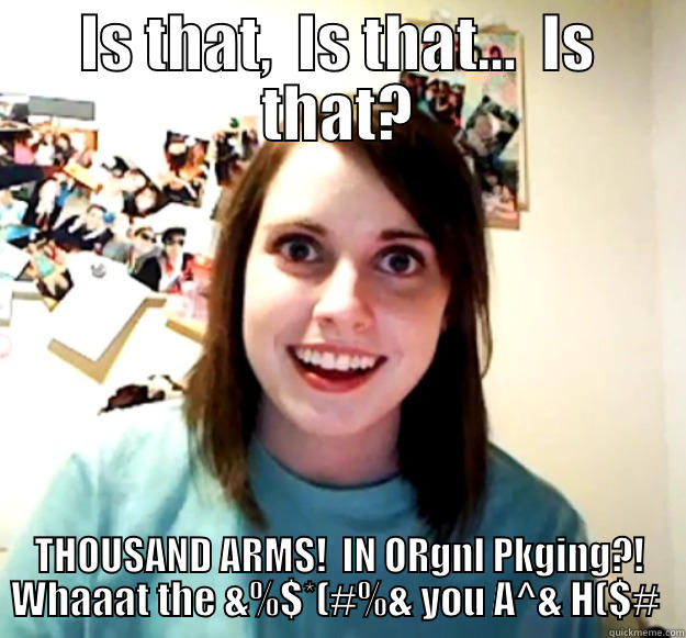 IS THAT,  IS THAT...  IS THAT? THOUSAND ARMS!  IN ORGNL PKGING?! WHAAAT THE &%$*(#%& YOU A^& H($#  Overly Attached Girlfriend
