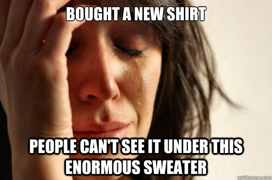 Bought a NEW SHIRT People can't see it under this enormous sweater  First World Problems