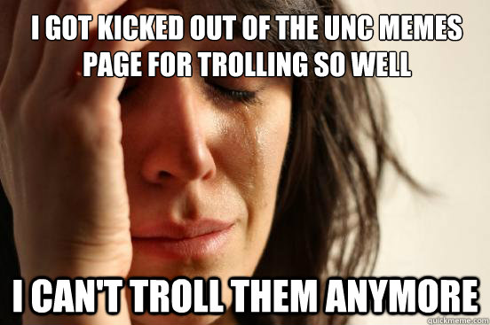 I got kicked out of the UNC memes page for trolling so well I can't troll them anymore  First World Problems