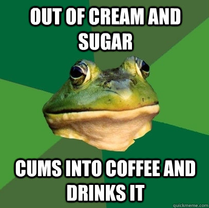 out of cream and sugar cums into coffee and drinks it  Foul Bachelor Frog