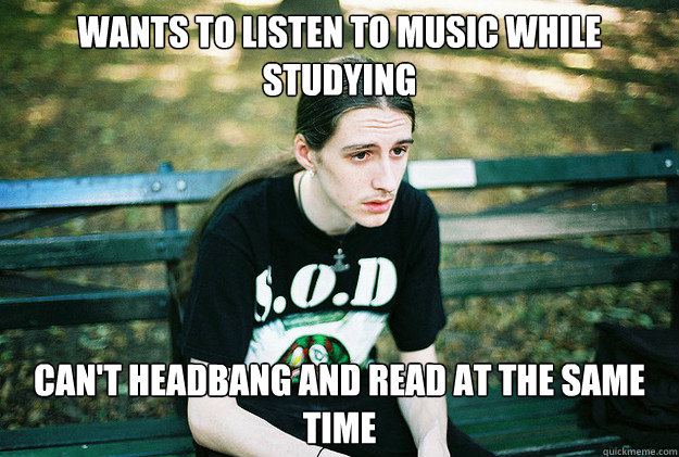 Wants to listen to music while studying can't headbang and read at the same time - Wants to listen to music while studying can't headbang and read at the same time  First World Metal Problems