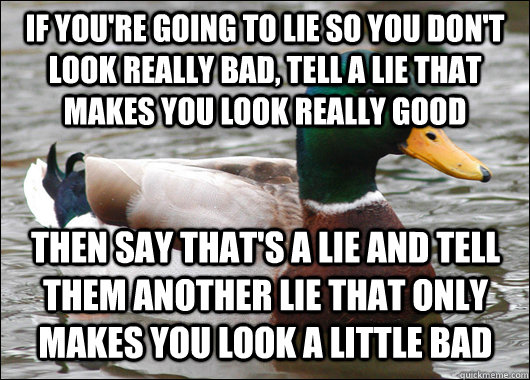 if you're going to lie so you don't look really bad, tell a lie that makes you look really good then say that's a lie and tell them another lie that only makes you look a little bad  Actual Advice Mallard
