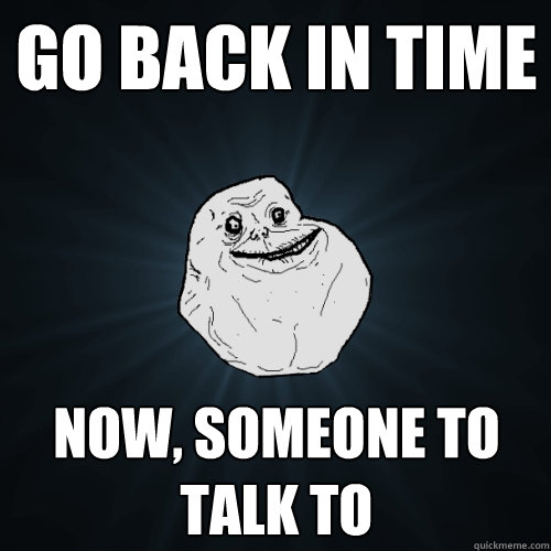 go back in time Now, someone to talk to  Forever Alone