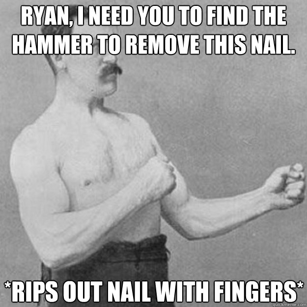 Ryan, I need you to find the hammer to remove this nail. *Rips out nail with fingers*  overly manly man
