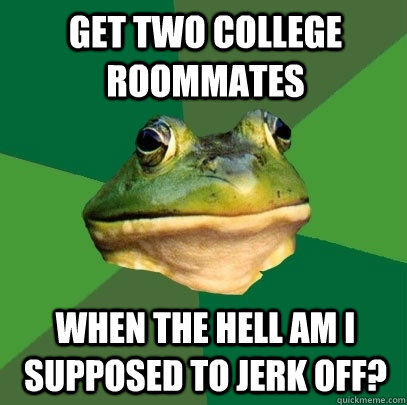 Get two college roommates When the hell am I supposed to jerk off?  Foul Bachelor Frog