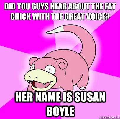 Did you guys hear about the fat chick with the great voice? her name is susan boyle  Slowpoke