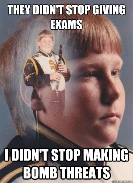 They didn't stop giving exams
 
 I didn't stop making bomb threats  PTSD Clarinet Boy