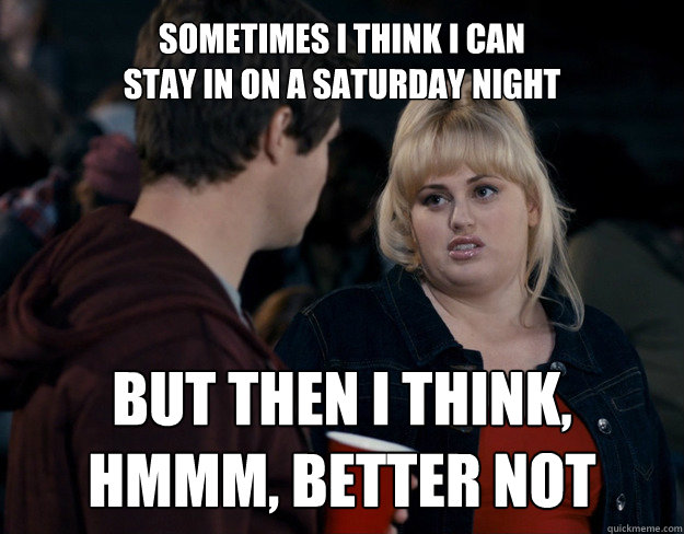 SOMETIMES I THINK I CAN 
stay in on a saturday night BUT THEN I THINK, HMMM, BETTER NOT - SOMETIMES I THINK I CAN 
stay in on a saturday night BUT THEN I THINK, HMMM, BETTER NOT  Fat Amy