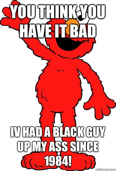 YOU THINK YOU HAVE IT BAD IV HAD A BLACK GUY UP MY ASS SINCE 1984! - YOU THINK YOU HAVE IT BAD IV HAD A BLACK GUY UP MY ASS SINCE 1984!  Lol elmo
