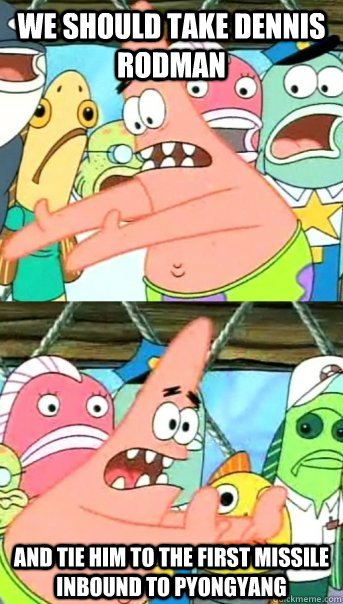 We should take dennis rodman and tie him to the first missile inbound to pyongyang  Push it somewhere else Patrick