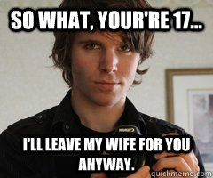 So what, your're 17... I'll leave my wife for you anyway.  Onision Means Pedophile