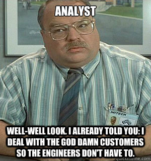 Analyst Well-well look. I already told you: I deal with the god damn customers so the engineers don't have to.  Tom Office Space