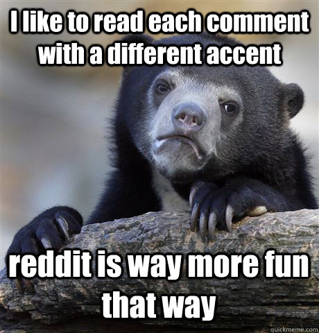 I like to read each comment with a different accent reddit is way more fun that way  Confession Bear