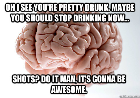 oh i see you're pretty drunk. maybe you should stop drinking now... shots? do it man, it's gonna be awesome. - oh i see you're pretty drunk. maybe you should stop drinking now... shots? do it man, it's gonna be awesome.  Scumbag Brain