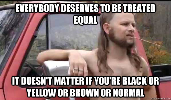 Everybody deserves to be treated equal it doesn't matter if you're black or yellow or brown or normal  Almost Politically Correct Redneck