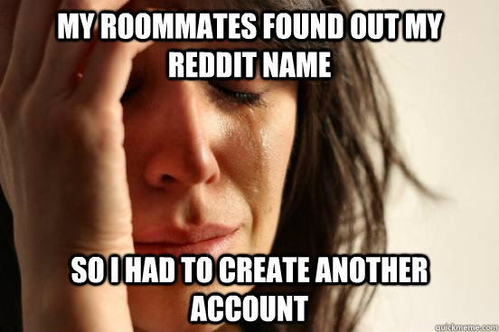 My roommates found out my reddit name so i had to create another account  First World Problems