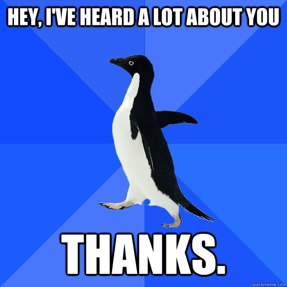 Hey, I've heard a lot about you thanks.  Socially Awkward Penguin