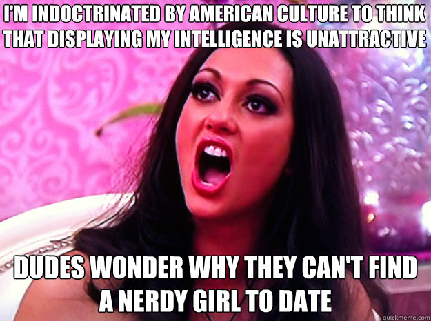 i'm indoctrinated by american culture to think that displaying my intelligence is unattractive dudes wonder why they can't find a nerdy girl to date  Feminist Nazi
