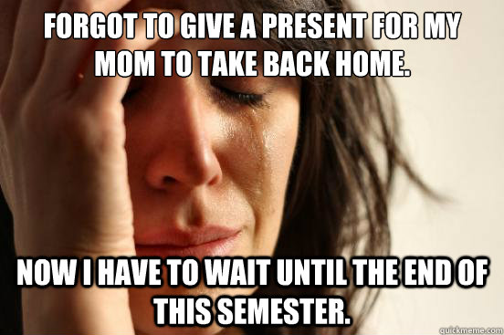 Forgot to give a present for my mom to take back home. Now I have to wait until the end of this semester.  First World Problems