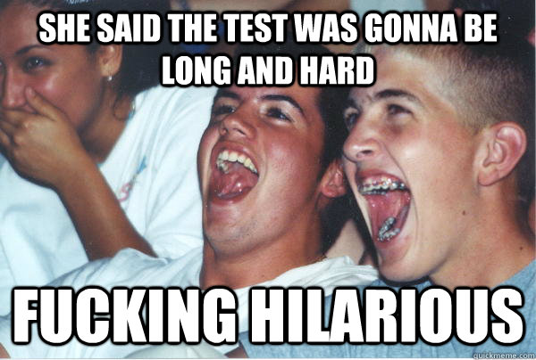 she said the test was gonna be long and hard fucking hilarious  Immature High Schoolers