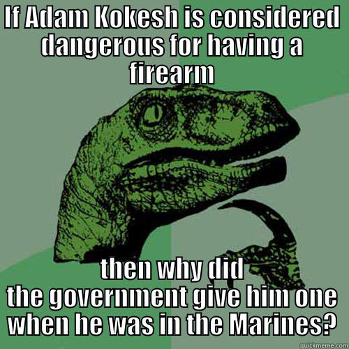 IF ADAM KOKESH IS CONSIDERED DANGEROUS FOR HAVING A FIREARM THEN WHY DID THE GOVERNMENT GIVE HIM ONE WHEN HE WAS IN THE MARINES? Philosoraptor