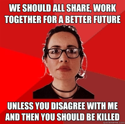 we should all share, work together for a better future unless you disagree with me and then you should be killed  Liberal Douche Garofalo