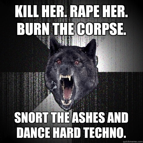 Kill her. Rape her. Burn the corpse. Snort the ashes and dance hard techno.  Insanity Wolf
