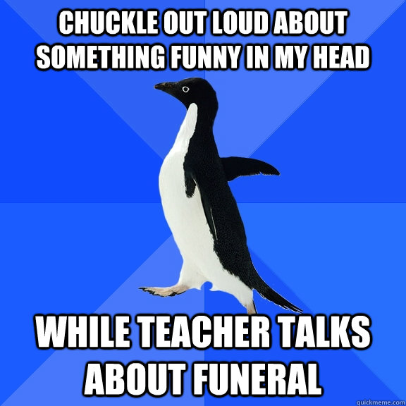 Chuckle out loud about something funny in my head while teacher talks about funeral  Socially Awkward Penguin