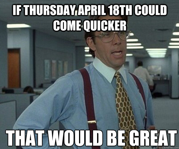 If Thursday april 18th could come quicker THAT WOULD BE GREAT  that would be great