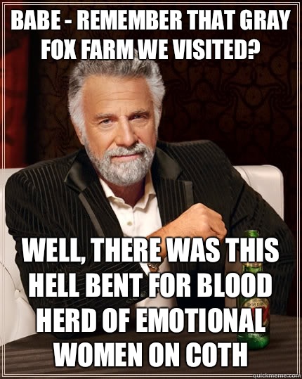 Babe - Remember that Gray Fox Farm We Visited? Well, there was this hell bent for blood herd of emotional women on CotH - Babe - Remember that Gray Fox Farm We Visited? Well, there was this hell bent for blood herd of emotional women on CotH  The Most Interesting Man In The World