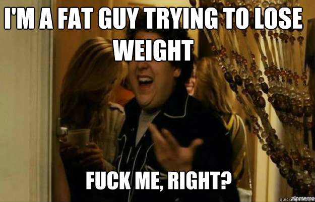I'm a fat guy trying to lose weight FUCK ME, RIGHT?  fuck me right