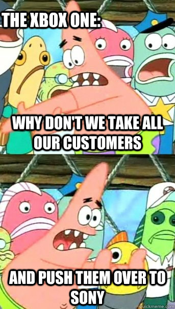 Why don't we take all our customers and push them over to sony The xbox one:  Push it somewhere else Patrick