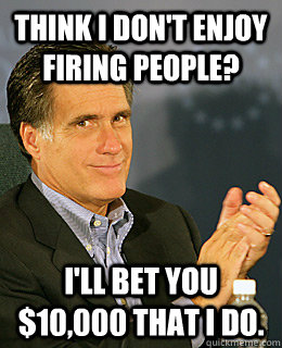 Think I don't enjoy firing people? I'll bet you $10,000 that I do. - Think I don't enjoy firing people? I'll bet you $10,000 that I do.  Creepy Romney
