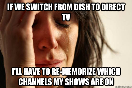 If we switch from dish to direct tv i'll have to re-memorize which channels my shows are on   First World Problems