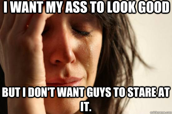 I want my ass to look good but I don't want guys to stare at it.  First World Problems