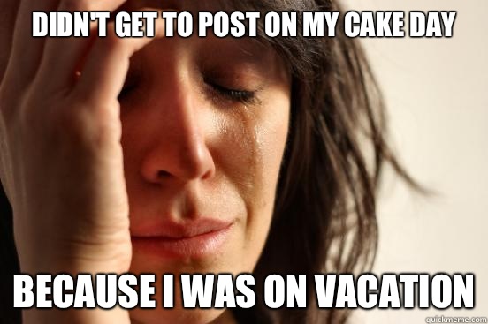 Didn't get to post on my cake day Because I was on vacation  First World Problems