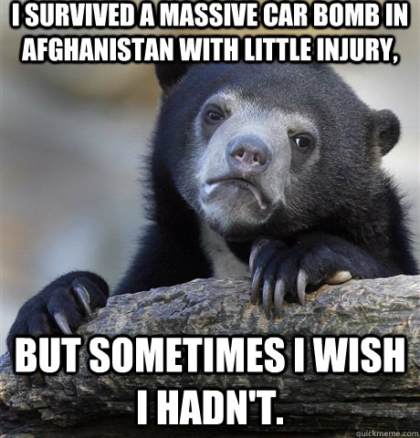 i survived a massive car bomb in Afghanistan with little injury, but sometimes i wish i hadn't. - i survived a massive car bomb in Afghanistan with little injury, but sometimes i wish i hadn't.  Misc