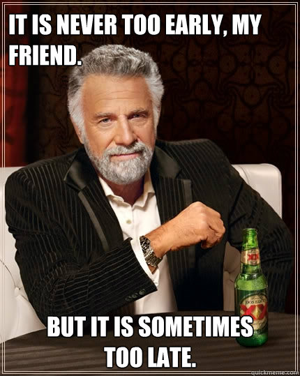 It is never too early, my friend. But it is sometimes 
too late.  The Most Interesting Man In The World