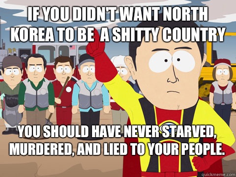 if you didn't want North Korea to be  a shitty country  you should have never starved, murdered, and lied to your people. - if you didn't want North Korea to be  a shitty country  you should have never starved, murdered, and lied to your people.  Captain Hindsight