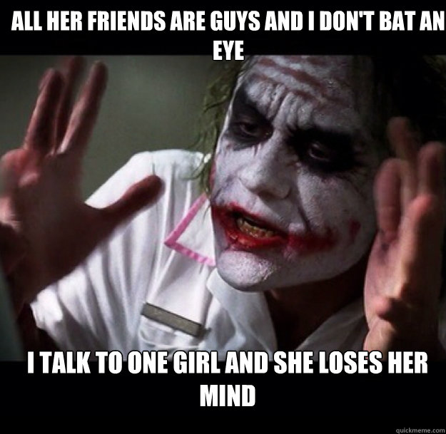 All her friends are guys and I don't bat an eye I talk to one girl and she loses her mind  