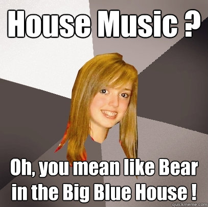 House Music ? Oh, you mean like Bear in the Big Blue House ! - House Music ? Oh, you mean like Bear in the Big Blue House !  Musically Oblivious 8th Grader
