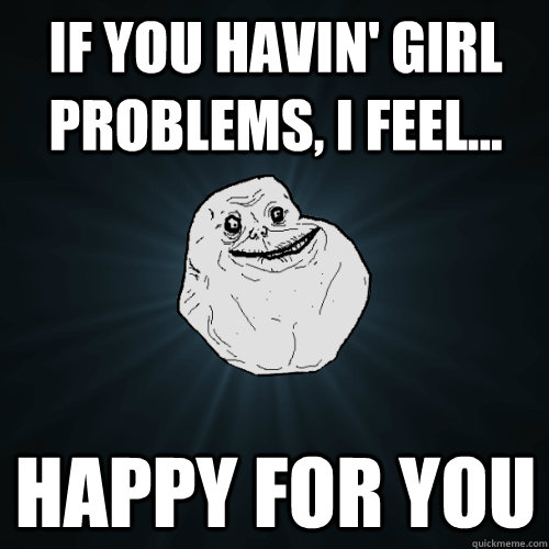 If you havin' girl problems, I feel... happy for you  Forever Alone