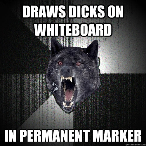 draws dicks on whiteboard in permanent marker  Insanity Wolf
