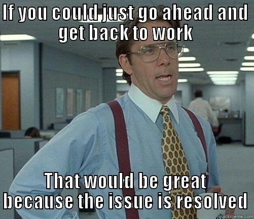 IF YOU COULD JUST GO AHEAD AND GET BACK TO WORK THAT WOULD BE GREAT BECAUSE THE ISSUE IS RESOLVED Misc