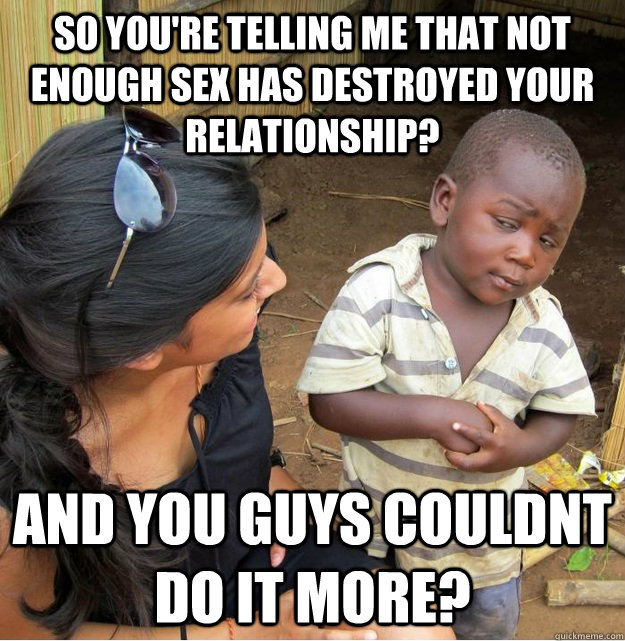 so you're telling me that not enough sex has destroyed your relationship? and you guys couldnt do it more?  Skeptical Third World Kid