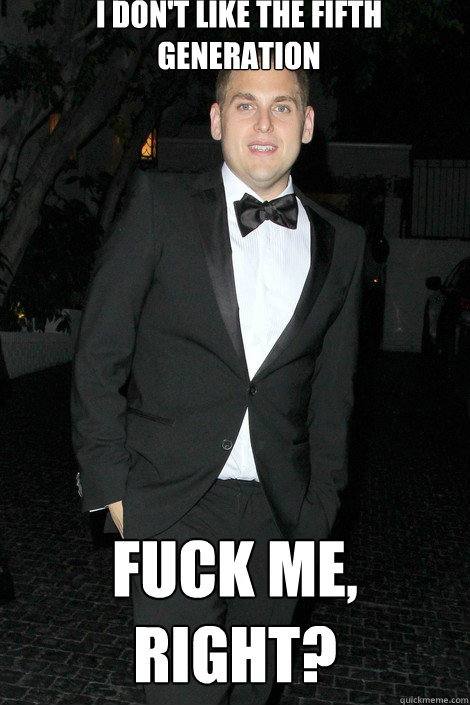 I don't like the fifth generation fuck me, right?  Skinny Jonah Hill