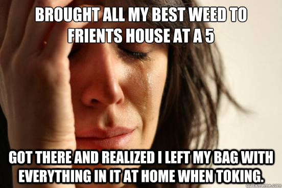 Brought all my best weed to friENTs house at a 5 Got there and realized i left my bag with everything in it at home when toking.  First World Problems