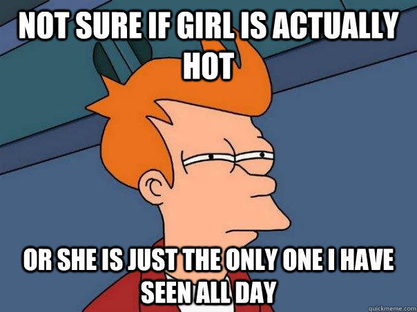 Not sure if girl is actually hot Or she is just the only one I have seen all day  Futurama Fry
